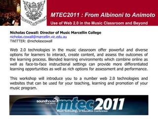 MTEC2011 : From Albinoni to Animoto Use of Web 2.0 in the Music Classroom and Beyond Web 2.0 technologies in the music classroom offer powerful and diverse options for learners to interact, create content, and assess the outcomes of the learning process. Blended learning environments which combine online as well as face-to-face instructional settings can provide more differentiated learning opportunities as well as rich options for assessment and performance.  This workshop will introduce you to a number web 2.0 technologies and websites that can be used for your teaching, learning and promotion of your music program.  Nicholas Cowall: Director of Music Marcellin College [email_address] TWITTER: @nicholascowall  
