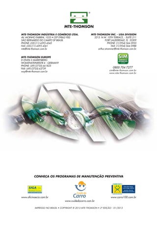MTE-THOMSON INDÚSTRIA E COMÉRCIO LTDA.
AV. MOINHO FABRINI, 1033 • CEP 09862-900
SÃO BERNARDO DO CAMPO SP BRASIL
PHONE: (55) (11) 4393 4343
FAX: (55) (11) 4393 4361
mte@mte-thomson.com.br
MTE-THOMSON INC. - USA DIVISION
3215 N.W. 10TH TERRACE, - SUITE 211
FORT LAUDERDALE, FL 33309
PHONE: (1) (954) 564-5955
FAX: (1) (954) 564-5988
arthur.strommer@mte-thomson.com.br
MTE-THOMSON EUROPE
D 09496 • MARIENBERG
WOLKENSTEINERSTR 6 - GERMANY
PHONE: (49) (3735) 661825
FAX: (49) (3735) 63739
way@mte-thomson.com.br
0800 704 7277
sim@mte-thomson.com.br
www.mte-thomson.com.br
IMPRESSO NO BRASIL • COPYRIGHT ® 2013 MTE-THOMSON • 2ª EDIÇÃO - 01/2013
CONHEÇA OS PROGRAMAS DE MANUTENÇÃO PREVENTIVA
www.oficinaecia.com.br www.carro100.com.br
www.cuidedocarro.com.br
 