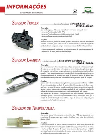 INFORMAÇÕES
INFORMATION - INFORMACIÓN
............................também chamado de SENSOR 3 EM 1 ou
SENSOR HÍBRIDO
Descrição:
Essa unidade possui 3 Sensores montados em um mesmo corpo, são eles:
- Sensor de Posição da Borboleta (TPS);
- Sensor de Pressão Absoluta do Coletor de Admissão (MAP);
- Sensor de Temperatura do Ar de Admissão (IAT).
Função:
Informar ao módulo por leitura indireta, qual é a massa de ar admitida, baseada no
sinal dos 3 sensores, para que o módulo de controle calcule* o tempo de injeção de
combustível mais adequado, sempre buscando a mistura ideal ou estequiométrica.
* O módulo de controle também usa os valores do sensor de rotação e do sensor de
temperatura do motor para calcular esse tempo.
...também chamado de SENSOR DE OXIGÊNIO ou
SONDA LAMBDA
Descrição:
Esse Sensor possui um elemento cerâmico que faz a comparação entre a concentração
de oxigênio no ar ambiente (ar externo) com a concentração de oxigênio nos gases
de escape (ar interno). Essa comparação gera um sinal elétrico que oscila na faixa
entre 0 e 1 Volt, sendo que valores acima de 450mV são considerados mistura rica
(baixa concentração de oxigênio nos gases de escape) e abaixo de 450mV são
considerados mistura pobre (alta concentração de oxigênio nos gases de escape).
Função:
Fazer a leitura da concentração de oxigênio nos gases de escape e informar o módulo
de controle da injeção a condição de queima da mistura ar/combustível, para que
seja feita a correção da queima, empobrecendo ou enriquecendo a mistura, buscando
sempre a mistura estequiométrica, que é o resultado de uma combustão completa do
volume de ar admitido pelo motor com o combustível injetado pelo sistema.
Nos motores Mix da Honda o sinal gerado por esse sensor também é utilizado para
identificar qual é o combustível presente no tanque da motocicleta, para que o
módulo de controle da injeção possa adotar o mapa de injeção mais adequado para
aquele combustível usado no momento.
Descrição:
Esse sensor possui internamente um termistor tipo NTC, que de acordo com
a variação da temperatura que recebe, ele altera o seu valor de resistência
elétrica (Ohm).
Função:
O módulo de controle da injeção também utiliza a leitura desse sensor, no cálculo do
tempo de injeção de combustível, para se obter em qualquer temperatura do motor,
a melhor condição de queima da mistura ar/combustível. Com essa leitura o módulo
controla o funcionamento do atuador de marcha lenta, para obter melhor eficiência
no funcionamento do motor na partida à frio.
SENSOR TRIPLEX
SENSOR LAMBDA
SENSOR DE TEMPERATURA
 