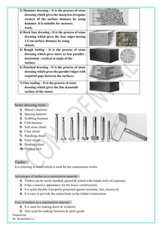 Prepared by-
Mr. Basweshwar S. J.
Stone dressing tools: -
1) Mason’s hammer
2) Spacing hammer
3) Scabbing hammer
4) Club hammer
5) Soft stone chisel
6) Claw chisel
7) Punching chisel
8) Point chisel
9) Drafting chisel
10) Pitching tool
Timber –
It is referring to wood which is used for the construction works.
Advantages of timber as a construction material –
1) Timber can be easily handled, pained & joined with simple tools of carpenter.
2) It has a massive appearance for the heavy constructions.
3) It is quite durable if properly protected against moisture, rain, insects etc
4) It is easy to provide the connections in the timber construction.
Uses of timbers as a construction material –
1) It is used for making doors & windows
2) Also used for making furniture & sport goods
3) Hammer dressing - It is the process of stone
dressing which gives the sharp less irregular
corners of the surface distance by using
hammer. It is suitable for mensory
work.
4) Rock face dressing - It is the process of stone
dressing which gives the four edges having
2.5 cm surface distance by using
chisels.
5) Rough tooling - It is the process of stone
dressing which gives more or less parallel ,
horizontal , vertical at angle of the
surface.
6) Punched dressing - It is the process of stone
dressing which gives the parallel ridges with
required gaps between the surfaces.
7) Fine tooling – It is the process of stone
dressing which gives the fine &smooth
surface of the stones
 