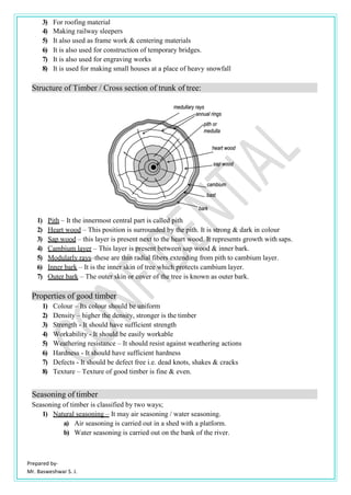 Prepared by-
Mr. Basweshwar S. J.
3) For roofing material
4) Making railway sleepers
5) It also used as frame work & centering materials
6) It is also used for construction of temporary bridges.
7) It is also used for engraving works
8) It is used for making small houses at a place of heavy snowfall
Structure of Timber / Cross section of trunk of tree:
1) Pith – It the innermost central part is called pith
2) Heart wood – This position is surrounded by the pith. It is strong & dark in colour
3) Sap wood – this layer is present next to the heart wood. It represents growth with saps.
4) Cambium layer – This layer is present between sap wood & inner bark.
5) Modularly rays–these are thin radial fibers extending from pith to cambium layer.
6) Inner bark – It is the inner skin of tree which protects cambium layer.
7) Outer bark – The outer skin or cover of the tree is known as outer bark.
Properties of good timber
1) Colour – Its colour should be uniform
2) Density – higher the density, stronger is the timber
3) Strength - It should have sufficient strength
4) Workability - It should be easily workable
5) Weathering resistance – It should resist against weathering actions
6) Hardness - It should have sufficient hardness
7) Defects - It should be defect free i.e. dead knots, shakes & cracks
8) Texture – Texture of good timber is fine & even.
Seasoning of timber
Seasoning of timber is classified by two ways;
1) Natural seasoning – It may air seasoning / water seasoning.
a) Air seasoning is carried out in a shed with a platform.
b) Water seasoning is carried out on the bank of the river.
 
