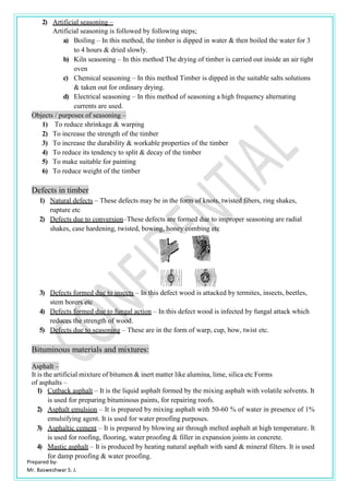 Prepared by-
Mr. Basweshwar S. J.
2) Artificial seasoning –
Artificial seasoning is followed by following steps;
a) Boiling – In this method, the timber is dipped in water & then boiled the water for 3
to 4 hours & dried slowly.
b) Kiln seasoning – In this method The drying of timber is carried out inside an air tight
oven
c) Chemical seasoning – In this method Timber is dipped in the suitable salts solutions
& taken out for ordinary drying.
d) Electrical seasoning – In this method of seasoning a high frequency alternating
currents are used.
Objects / purposes of seasoning –
1) To reduce shrinkage & warping
2) To increase the strength of the timber
3) To increase the durability & workable properties of the timber
4) To reduce its tendency to split & decay of the timber
5) To make suitable for painting
6) To reduce weight of the timber
Defects in timber
1) Natural defects – These defects may be in the form of knots, twisted fibers, ring shakes,
rupture etc
2) Defects due to conversion–These defects are formed due to improper seasoning are radial
shakes, case hardening, twisted, bowing, honey combing etc
3) Defects formed due to insects – In this defect wood is attacked by termites, insects, beetles,
stem borers etc
4) Defects formed due to fungal action – In this defect wood is infected by fungal attack which
reduces the strength of wood.
5) Defects due to seasoning – These are in the form of warp, cup, bow, twist etc.
Bituminous materials and mixtures:
Asphalt –
It is the artificial mixture of bitumen & inert matter like alumina, lime, silica etc Forms
of asphalts –
1) Cutback asphalt – It is the liquid asphalt formed by the mixing asphalt with volatile solvents. It
is used for preparing bituminous paints, for repairing roofs.
2) Asphalt emulsion – It is prepared by mixing asphalt with 50-60 % of water in presence of 1%
emulsifying agent. It is used for water proofing purposes.
3) Asphaltic cement – It is prepared by blowing air through melted asphalt at high temperature. It
is used for roofing, flooring, water proofing & filler in expansion joints in concrete.
4) Mastic asphalt – It is produced by heating natural asphalt with sand & mineral filters. It is used
for damp proofing & water proofing.
 