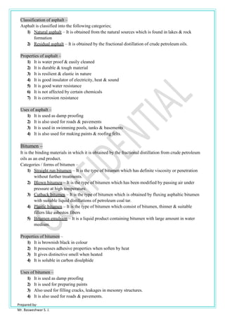 Prepared by-
Mr. Basweshwar S. J.
Classification of asphalt –
Asphalt is classified into the following categories;
1) Natural asphalt – It is obtained from the natural sources which is found in lakes & rock
formation
2) Residual asphalt – It is obtained by the fractional distillation of crude petroleum oils.
Properties of asphalt –
1) It is water proof & easily cleaned
2) It is durable & tough material
3) It is resilient & elastic in nature
4) It is good insulator of electricity, heat & sound
5) It is good water resistance
6) It is not affected by certain chemicals
7) It is corrosion resistance
Uses of asphalt –
1) It is used as damp proofing
2) It is also used for roads & pavements
3) It is used in swimming pools, tanks & basements
4) It is also used for making paints & roofing felts.
Bitumen –
It is the binding materials in which it is obtained by the fractional distillation from crude petroleum
oils as an end product.
Categories / forms of bitumen –
1) Straight run bitumen – It is the type of bitumen which has definite viscosity or penetration
without further treatments.
2) Blown bitumen – It is the type of bitumen which has been modified by passing air under
pressure at high temperature.
3) Cutback bitumen – It is the type of bitumen which is obtained by fluxing asphaltic bitumen
with suitable liquid distillations of petroleum coal tar.
4) Plastic bitumen – It is the type of bitumen which consist of bitumen, thinner & suitable
fillers like asbestos fibers
5) Bitumen emulsion – It is a liquid product containing bitumen with large amount in water
medium.
Properties of bitumen –
1) It is brownish black in colour
2) It possesses adhesive properties when soften by heat
3) It gives distinctive smell when heated
4) It is soluble in carbon disulphide
Uses of bitumen –
1) It is used as damp proofing
2) It is used for preparing paints
3) Also used for filling cracks, leakages in mesonry structures.
4) It is also used for roads & pavements.
 