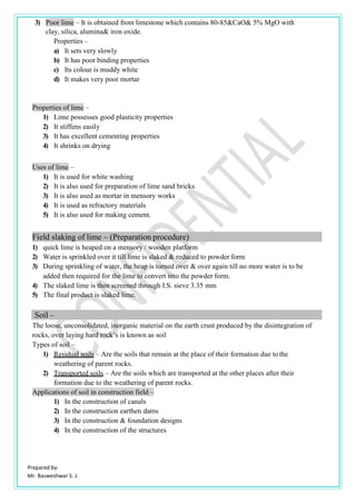 Prepared by-
Mr. Basweshwar S. J.
3) Poor lime – It is obtained from limestone which contains 80-85&CaO& 5% MgO with
clay, silica, alumina& iron oxide.
Properties –
a) It sets very slowly
b) It has poor binding properties
c) Its colour is muddy white
d) It makes very poor mortar
Properties of lime –
1) Lime possesses good plasticity properties
2) It stiffens easily
3) It has excellent cementing properties
4) It shrinks on drying
Uses of lime –
1) It is used for white washing
2) It is also used for preparation of lime sand bricks
3) It is also used as mortar in mensory works
4) It is used as refractory materials
5) It is also used for making cement.
Field slaking of lime – (Preparation procedure)
1) quick lime is heaped on a mensory / wooden platform
2) Water is sprinkled over it till lime is slaked & reduced to powder form
3) During sprinkling of water, the heap is turned over & over again till no more water is to be
added then required for the lime to convert into the powder form.
4) The slaked lime is then screened through I.S. sieve 3.35 mm
5) The final product is slaked lime.
Soil –
The loose, unconsolidated, inorganic material on the earth crust produced by the disintegration of
rocks, over laying hard rock’s is known as soil
Types of soil –
1) Residual soils – Are the soils that remain at the place of their formation due tothe
weathering of parent rocks.
2) Transported soils – Are the soils which are transported at the other places after their
formation due to the weathering of parent rocks.
Applications of soil in construction field –
1) In the construction of canals
2) In the construction earthen dams
3) In the construction & foundation designs
4) In the construction of the structures
 