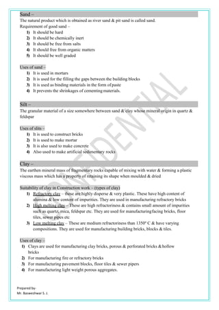 Prepared by-
Mr. Basweshwar S. J.
Sand –
The natural product which is obtained as river sand & pit sand is called sand.
Requirement of good sand –
1) It should be hard
2) It should be chemically inert
3) It should be free from salts
4) It should free from organic matters
5) It should be well graded
Uses of sand –
1) It is used in mortars
2) It is used for the filling the gaps between the building blocks
3) It is used as binding materials in the form of paste
4) It prevents the shrinkages of cementing materials.
Silt –
The granular material of a size somewhere between sand & clay whose mineral origin in quartz &
feldspar
Uses of slits –
1) It is used to construct bricks
2) It is used to make mortar
3) It is also used to make concrete
4) Also used to make artificial sedimentary rocks
Clay –
The earthen mineral mass of fragmentary rocks capable of mixing with water & forming a plastic
viscous mass which has a property of retaining its shape when moulded & dried
Suitability of clay in Construction work – (types of clay)
1) Refractory clay – these are highly disperse & very plastic. These have high content of
alumina & low content of impurities. They are used in manufacturing refractory bricks
2) High melting clay – These are high refractoriness & contains small amount of impurities
such as quartz, mica, feldspar etc. They are used for manufacturingfacing bricks, floor
tiles, sewer pipes etc
3) Low melting clay – These are medium refractoriness than 1350º C & have varying
compositions. They are used for manufacturing building bricks, blocks & tiles.
Uses of clay –
1) Clays are used for manufacturing clay bricks, porous & perforated bricks &hollow
bricks
2) For manufacturing fire or refractory bricks
3) For manufacturing pavement blocks, floor tiles & sewer pipers
4) For manufacturing light weight porous aggregates.
 