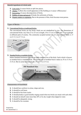 Prepared by-
Mr. Basweshwar S. J.
Harmful ingredients of a brick earth:
1) Lime stone: It causes bricks to split into pieces.
2) Alkalis: It affects the overall appearance of the building as it causes ‘efflorescence’.
3) Iron pyrites: It causes decomposition of bricks.
4) Pebbles of stone and gravel: It breaks the uniformity of bricks.
5) Organic matter or vegetation: Due to the presence of this, brick becomes more porous.
Types of Bricks –
1) Conventional bricks or traditional bricks:
The conventional bricks are the bricks which are not standardized in size. The dimensions of
conventional bricks vary from 21 to 25 cm in length, 10 to 13 cm in width and 7.5 cm in height
in different parts of country. The commonly accepted normal size of a conventional brick is 23
cm X 11.4 cm X 7.6 cm.
2) Standard bricks or modular bricks :
Indian Standard Institution (ISI) has set upthe standard size of the brick. Such a brick is known
as modular brick or standard brick. The normal size of modular brick is taken as 20 cm X 10 cm
X 10 cm. But its actual dimensions are 19 cmX 9 cm X 9 cm.
Characteristics of Good Brick:
1) It should have uniform in colour, shape and size.
2) It should be well burnt.
3) It should be free from cracks.
4) It should produce a good metallic ringing sound when two bricks are struck with each other.
5) It should not absorb water more than 20% of its dry weight when dipped in water.
6) It should be adequately strong.
7) It should be fire resistant.
 