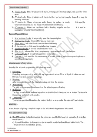 Prepared by-
Mr. Basweshwar S. J.
Classification of Bricks –
A. 1st
class bricks: These bricks are well burnt, rectangular with sharp edges. It is used for better
work.
B. 2nd
classbricks: These bricks are well burnt, but they are having irregular shape. It is used for
ordinary structure.
C. 3rd
classbricks: These bricks are under burnt, its surface is rough. It is used for
temporary structure and the places where rainfall is not heavy.
D. 4th
classbricks: These are overburnt bricks having irregular surface. It is used as
aggregates for concrete in foundation.
Types of Special Bricks:
1) Acid resistant bricks: It is specially used for chemical plant.
2) Engineering bricks: It is used for paving purposes.
3) Silica bricks: It is used in the construction of chimney.
4) Refractory bricks: It is used in metallurgical process.
5) Sand-lime bricks: It is used for ornamental work.
6) Blue bricks: It is used for heavy engineering constructional work like bridges.
7) Colouredbricks: It is used for decorative work only.
8) Fire bricks: It is used for the construction of hearth, furnaces and chimney as they have to
resist high temperature.
Manufacturing of clay bricks –
The clay for bricks is prepared by the following steps;
1) Unsoiling :
Unsoiling is the process in which the top layer of soil, about 20cm in depth, is taken out and
thrown away as it contains impurities.
2) Digging :
After removing top soil, the clay is then dug out from the ground.
3) Weathering :
The clay is then exposed to atmosphere for softening or mellowing.
4) Blending :
The clay is made loose and any ingredient to be added to it, is spread out at its top. The mass is
then mixed uniformly with spades.
5) Tempering :
Tempering consists of kneading the earth with feet so as to make the mass stiff and plastic.
Moulding –
It is a process of giving a required shape to the brick from the prepared brick earth.
Two types of moulding:
A. Hand Moulding: In hand moulding, the bricks are moulded by hand i.e. manually. It is further
classified as –
a) Ground Moulding: In this process, the ground is leveled and sand is sprinkled on it. The
bricks are then moulded on ground.
 