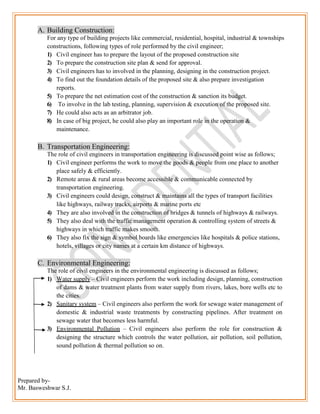 Prepared by-
Mr. Basweshwar S.J.
A. Building Construction:
For any type of building projects like commercial, residential, hospital, industrial & townships
constructions, following types of role performed by the civil engineer;
1) Civil engineer has to prepare the layout of the proposed construction site
2) To prepare the construction site plan & send for approval.
3) Civil engineers has to involved in the planning, designing in the construction project.
4) To find out the foundation details of the proposed site & also prepare investigation
reports.
5) To prepare the net estimation cost of the construction & sanction its budget.
6) To involve in the lab testing, planning, supervision & execution of the proposed site.
7) He could also acts as an arbitrator job.
8) In case of big project, he could also play an important role in the operation &
maintenance.
B. Transportation Engineering:
The role of civil engineers in transportation engineering is discussed point wise as follows;
1) Civil engineer performs the work to move the goods & people from one place to another
place safely & efficiently.
2) Remote areas & rural areas become accessible & communicable connected by
transportation engineering.
3) Civil engineers could design, construct & maintains all the types of transport facilities
like highways, railway tracks, airports & marine ports etc
4) They are also involved in the construction of bridges & tunnels of highways & railways.
5) They also deal with the traffic management operation & controlling system of streets &
highways in which traffic makes smooth.
6) They also fix the sign & symbol boards like emergencies like hospitals & police stations,
hotels, villages or city names at a certain km distance of highways.
C. Environmental Engineering:
The role of civil engineers in the environmental engineering is discussed as follows;
1) Water supply – Civil engineers perform the work including design, planning, construction
of dams & water treatment plants from water supply from rivers, lakes, bore wells etc to
the cities.
2) Sanitary system – Civil engineers also perform the work for sewage water management of
domestic & industrial waste treatments by constructing pipelines. After treatment on
sewage water that becomes less harmful.
3) Environmental Pollution – Civil engineers also perform the role for construction &
designing the structure which controls the water pollution, air pollution, soil pollution,
sound pollution & thermal pollution so on.
 