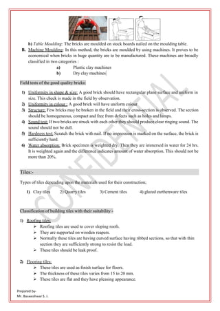 Prepared by-
Mr. Basweshwar S. J.
b) Table Moulding: The bricks are moulded on stock boards nailed on the moulding table.
B. Machine Moulding: In this method, the bricks are moulded by using machines. It proves to be
economical when bricks in huge quantity are to be manufactured. These machines are broadly
classified in two categories :
a) Plastic clay machines
b) Dry clay machines
Field tests of the good quality bricks:
1) Uniformity in shape & size: A good brick should have rectangular plane surface and uniform in
size. This check is made in the field by observation.
2) Uniformity in colour : A good brick will have uniform colour
3) Structure: Few bricks may be broken in the field and their cross-section is observed. The section
should be homogeneous, compact and free from defects such as holes and lumps.
4) Sound test: If two bricks are struck with each other they should produce clear ringing sound. The
sound should not be dull.
5) Hardness test: Scratch the brick with nail. If no impression is marked on the surface, the brick is
sufficiently hard.
6) Water absorption: Brick specimen is weighted dry. Then they are immersed in water for 24 hrs.
It is weighted again and the difference indicates amount of water absorption. This should not be
more than 20%.
Tiles:-
Types of tiles depending upon the materials used for their construction;
1) Clay tiles 2) Quarry tiles 3) Cement tiles 4) glazed earthenware tiles
Classification of building tiles with their suitability -
1) Roofing tiles:
 Roofing tiles are used to cover sloping roofs.
 They are supported on wooden reapers.
 Normally these tiles are having curved surface having ribbed sections, so that with thin
section they are sufficiently strong to resist the load.
 These tiles should be leak proof.
2) Flooring tiles:
 These tiles are used as finish surface for floors.
 The thickness of these tiles varies from 15 to 20 mm.
 These tiles are flat and they have pleasing appearance.
 