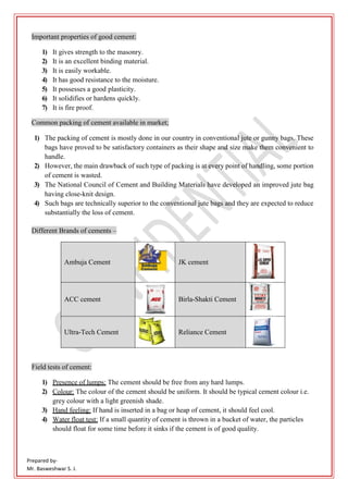 Prepared by-
Mr. Basweshwar S. J.
Important properties of good cement:
1) It gives strength to the masonry.
2) It is an excellent binding material.
3) It is easily workable.
4) It has good resistance to the moisture.
5) It possesses a good plasticity.
6) It solidifies or hardens quickly.
7) It is fire proof.
Common packing of cement available in market;
1) The packing of cement is mostly done in our country in conventional jute or gunny bags. These
bags have proved to be satisfactory containers as their shape and size make them convenient to
handle.
2) However, the main drawback of such type of packing is at every point of handling, some portion
of cement is wasted.
3) The National Council of Cement and Building Materials have developed an improved jute bag
having close-knit design.
4) Such bags are technically superior to the conventional jute bags and they are expected to reduce
substantially the loss of cement.
Different Brands of cements –
Ambuja Cement JK cement
ACC cement Birla-Shakti Cement
Ultra-Tech Cement Reliance Cement
Field tests of cement:
1) Presence of lumps: The cement should be free from any hard lumps.
2) Colour: The colour of the cement should be uniform. It should be typical cement colour i.e.
grey colour with a light greenish shade.
3) Hand feeling: If hand is inserted in a bag or heap of cement, it should feel cool.
4) Water float test: If a small quantity of cement is thrown in a bucket of water, the particles
should float for some time before it sinks if the cement is of good quality.
 