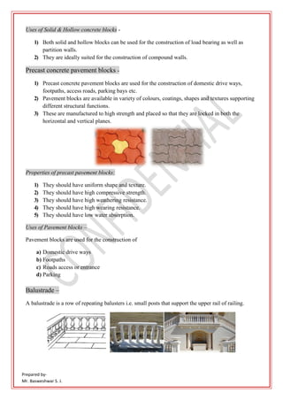 Prepared by-
Mr. Basweshwar S. J.
Uses of Solid & Hollow concrete blocks -
1) Both solid and hollow blocks can be used for the construction of load bearing as well as
partition walls.
2) They are ideally suited for the construction of compound walls.
Precast concrete pavement blocks -
1) Precast concrete pavement blocks are used for the construction of domestic drive ways,
footpaths, access roads, parking bays etc.
2) Pavement blocks are available in variety of colours, coatings, shapes and textures supporting
different structural functions.
3) These are manufactured to high strength and placed so that they are locked in both the
horizontal and vertical planes.
Properties of precast pavement blocks:
1) They should have uniform shape and texture.
2) They should have high compressive strength.
3) They should have high weathering resistance.
4) They should have high wearing resistance.
5) They should have low water absorption.
Uses of Pavement blocks –
Pavement blocks are used for the construction of
a) Domestic drive ways
b) Footpaths
c) Roads access or entrance
d) Parking
Balustrade –
A balustrade is a row of repeating balusters i.e. small posts that support the upper rail of railing.
 
