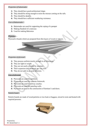 Prepared by-
Mr. Basweshwar S. J.
Properties of balustrades:
1) They should have good architectural shape.
2) They should be strong enough to resist the stresses coming on the rails.
3) They should be durable.
4) They should have sufficient weathering resistance.
Uses of Balustrades –
1) Balustrades are used for supporting the coping of a parapet
2) Making Handrail of a staircase.
3) Used for making Balconies
Plywood -
Plywood is boards which are prepared from thin layers of wood or veneers.
Properties of plywood -
1) They possess uniform tensile strength in all directions.
2) They are light in weight.
3) They are not easily affected by moisture.
4) Their expansion and shrinkage are very low.
5) They do not split in an axial direction.
Uses of plywood:
1) Plywoods are used for partitions.
2) Plywoods are used for concrete formwork.
3) Plywoods are used in railway coaches.
4) Plywoods are used for paneling walls.
5) Plywoods are used in the construction of furniture’s and doors.
Particle board –
Particle boards are made of wood particles or rice husk or baggase, mixed in resin and heated with
required pressure.
 