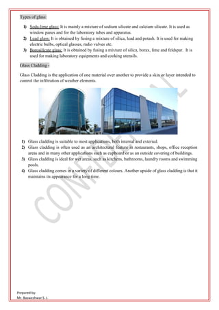 Prepared by-
Mr. Basweshwar S. J.
Types of glass:
1) Soda-lime glass: It is mainly a mixture of sodium silicate and calcium silicate. It is used as
window panes and for the laboratory tubes and apparatus.
2) Lead glass: It is obtained by fusing a mixture of silica, lead and potash. It is used for making
electric bulbs, optical glasses, radio valves etc.
3) Borosilicate glass: It is obtained by fusing a mixture of silica, borax, lime and feldspar. It is
used for making laboratory equipments and cooking utensils.
Glass Cladding -
Glass Cladding is the application of one material over another to provide a skin or layer intended to
control the infiltration of weather elements.
1) Glass cladding is suitable to most applications, both internal and external.
2) Glass cladding is often used as an architectural feature in restaurants, shops, office reception
areas and in many other applications such as cupboard or as an outside covering of buildings.
3) Glass cladding is ideal for wet areas, such as kitchens, bathrooms, laundry rooms and swimming
pools.
4) Glass cladding comes in a variety of different colours. Another upside of glass cladding is that it
maintains its appearance for a long time.
 