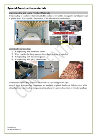 Prepared by-
Mr. Basweshwar S. J.
Special Construction materials
Waterproofing and Damp Proofing Materials:
Waterproofing of a surface is the treatment of the surface to prevent the passage of water like rainwater
or ground water from one side of a structure to the other under normalpressure.
Methods of water proofing -
1) Waterproofing with bituminous sheets.
2) Water proofing by slurry coats on the roof and covering it with tiles.
3) Waterproofing with elastomeric paints.
4) Waterproofing with epoxy formulations.
Most of the waterproofing materials are available in liquid and powder form.
Integral liquid waterproofing compounds are available in plastic bottles of different sizes while
integral powder waterproofing compounds are available in waterproofing boxes or polyethylene bags.
 