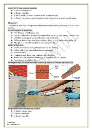 Prepared by-
Mr. Basweshwar S. J.
Properties of waterproofing materials:
1) It should be impervious
2) It should be durable
3) It should be able to resist loads to which it will be subjected.
4) It should be in position to accommodate some structural movement without fracture.
Dampness –
Dampness in a building is the presence of moisture in various parts of building like floor, wall,
roof etc.
Causes dampness in a structure:
1) Poor drainage at the building site.
2) Imperfect orientation: Walls getting less sunlight and heavy showers may remain damp.
3) Imperfect roof slope: It is especially in the case of flat roofs.
4) Defective construction: Imperfect wall joints, joints in roofs, defective throttling etc.
5) Absorption of water from defective rain water pipes. Ill
effects of dampness:
1) Patches develop and destroy the appearance of the building.
2) Colour wash, white wash and paintings are damaged.
3) Plaster crumbles.
4) Bricks and stone disintegrate endangering the building.
5) Steel in the slabs and beam start rusting. It reduced the life of structure.
6) Dry rotting of wood takes place.
Damp proofing is the treatment of a surface to stop the rise of water by capillary action.
Properties of ideal damp proofing material:
1) It should be impervious.
2) It should be flexible
3) It should be durable
 