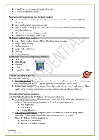 Prepared by-
Mr. Basweshwar S. J.
4) It should be easy to carry out leak proofing joints.
5) It should resist the load safely.
Some commonly materials are used for damp proofing:
1) Flexible materials like hot bitumen, bituminous felts, plastic sheet, metal sheet of lead,
copper etc.
2) Semi-rigid materials like mastic asphalt.
3) Rigid materials like impervious bricks, stones, slates, cement mortar or cement concrete
painted with bitumen.
4) Mortar with water proofing compounds.
5) Continuous plastic sheets under floor.
Methods of building damp proofing:
1) Use of damp proofing course (D.P.C.) Membrane damp proofing.
2) Integral damp proofing.
3) Surface treatment
4) Cavity wall construction.
5) Guniting
6) Pressure grouting
Brand names of various damp proofing materials:
1) Dr. Fixit
2) Ridex Flexifil
3) Algahard – X
4) Polysil C
5) Hydroproof- IWL
Termite proofing materials -
Termites are of two types:
1) Dry wood termites: These termites live in dry wood in small colonies, without maintaining
any connection with the soil. They are generally found in humid coastal areas.
2) Sub-terranean termites: These termites have their main colonies in soil underground. They
cannot survive without maintaining connection with their prime colonies in the soil.
Categories of anti-termites treatment:
Anti-termite treatment may be divided into following two categories:
1) Pre-construction treatment: This treatment is started right at the initial stage of construction of
building. Pre-construction treatment can be divided into three operations:
a) Soil preparation
b) Soil treatment
c) Structural barriers.
2) Post-construction treatment: For post-construction operation, a pressure pump will be
required for proper penetration of chemicals into the surface to be treated.
This is divided into following operations:
a) Treatment of foundation
b) Treatment of soil under floors
 