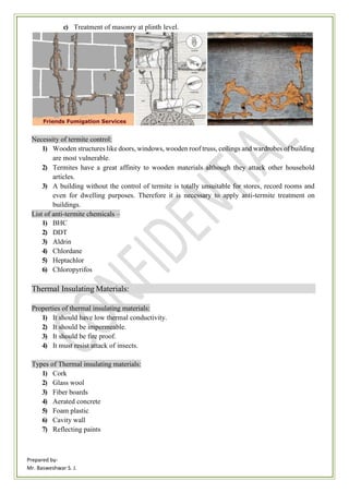 Prepared by-
Mr. Basweshwar S. J.
c) Treatment of masonry at plinth level.
Necessity of termite control:
1) Wooden structures like doors, windows, wooden roof truss, ceilings and wardrobes of building
are most vulnerable.
2) Termites have a great affinity to wooden materials although they attack other household
articles.
3) A building without the control of termite is totally unsuitable for stores, record rooms and
even for dwelling purposes. Therefore it is necessary to apply anti-termite treatment on
buildings.
List of anti-termite chemicals –
1) BHC
2) DDT
3) Aldrin
4) Chlordane
5) Heptachlor
6) Chloropyrifos
Thermal Insulating Materials:
Properties of thermal insulating materials:
1) It should have low thermal conductivity.
2) It should be impermeable.
3) It should be fire proof.
4) It must resist attack of insects.
Types of Thermal insulating materials:
1) Cork
2) Glass wool
3) Fiber boards
4) Aerated concrete
5) Foam plastic
6) Cavity wall
7) Reflecting paints
 