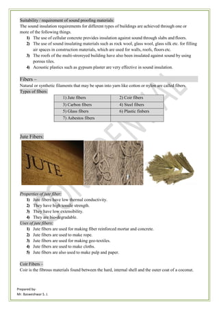 Prepared by-
Mr. Basweshwar S. J.
Suitability / requirement of sound proofing materials:
The sound insulation requirements for different types of buildings are achieved through one or
more of the following things.
1) The use of cellular concrete provides insulation against sound through slabs and floors.
2) The use of sound insulating materials such as rock wool, glass wool, glass silk etc. for filling
air spaces in construction materials, which are used for walls, roofs, floors etc.
3) The roofs of the multi-stroreyed building have also been insulated against sound by using
porous tiles.
4) Acoustic plastics such as gypsum plaster are very effective in sound insulation.
Fibers –
Natural or synthetic filaments that may be span into yarn like cotton or nylon are called fibers.
Types of fibers:
1) Jute fibers 2) Coir fibers
3) Carbon fibers 4) Steel fibers
5) Glass fibers 6) Plastic finbers
7) Asbestos fibers
Jute Fibers:
Properties of jute fiber:
1) Jute fibers have low thermal conductivity.
2) They have high tensile strength.
3) They have low extensibility.
4) They are bio-degradable.
Uses of jute fibers:
1) Jute fibers are used for making fiber reinforced mortar and concrete.
2) Jute fibers are used to make rope.
3) Jute fibers are used for making geo-textiles.
4) Jute fibers are used to make cloths.
5) Jute fibers are also used to make pulp and paper.
Coir Fibers –
Coir is the fibrous materials found between the hard, internal shell and the outer coat of a coconut.
 