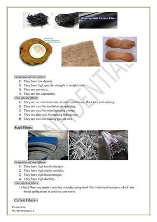 Prepared by-
Mr. Basweshwar S. J.
Properties of coir fibers:
1) They have low density
2) They have high specific strength to weight ratio.
3) They are non-toxic.
4) They are bio-degradable.
Uses of coir fibers:
1) They are used in floor mats, brushes, mattresses, floor tiles and sacking.
2) They are used for insulation and packing.
3) They are used for manufacturing of rope.
4) They are also used for making fishing nets.
5) They are used for making geo-textiles.
Steel Fibers:
Properties of steel fibers:
1) They have high tensile strength.
2) They have high elastic modulus.
3) They have high bond strength.
4) They have high ductility.
Uses of steel fibers:
1) Steel fibers are mainly used for manufacturing steel fiber reinforced concrete which has
broad applications in construction works.
Carbon Fibers –
 