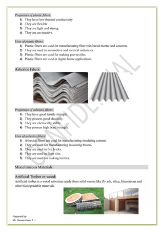 Prepared by-
Mr. Basweshwar S. J.
Properties of plastic fibers:
1) They have low thermal conductivity.
2) They are flexible
3) They are light and strong.
4) They are un-reactive.
Uses of plastic fibers:
1) Plastic fibers are used for manufacturing fiber reinforced mortar and concrete.
2) They are used in automotive and medical industries.
3) Plastic fibers are used for making geo-textiles.
4) Plastic fibers are used in digital home applications.
Asbestos Fibers:
Properties of asbestos fibers:
1) They have good tensile strength.
2) They possess good elasticity.
3) They are chemically stable.
4) They possess high bond strength.
Uses of asbestos fibers:
1) Asbestos fibers are used for manufacturing insulating cement.
2) They are used for manufacturing insulating blocks.
3) They are used in fire bricks.
4) They are used in floor tiles.
5) They are used for making textiles.
Miscellaneous Materials:
Artificial Timber or wood:
Artificial timber is a wood substitute made from solid wastes like fly ash, silica, bituminous and
other biodegradable materials.
 