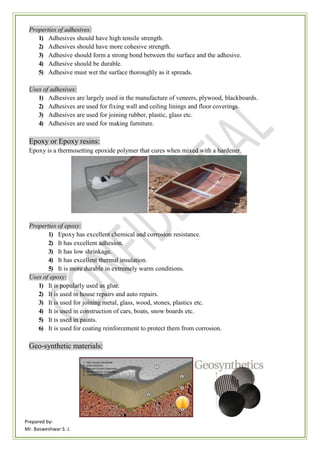 Prepared by-
Mr. Basweshwar S. J.
Properties of adhesives:
1) Adhesives should have high tensile strength.
2) Adhesives should have more cohesive strength.
3) Adhesive should form a strong bond between the surface and the adhesive.
4) Adhesive should be durable.
5) Adhesive must wet the surface thoroughly as it spreads.
Uses of adhesives:
1) Adhesives are largely used in the manufacture of veneers, plywood, blackboards.
2) Adhesives are used for fixing wall and ceiling linings and floor coverings.
3) Adhesives are used for joining rubber, plastic, glass etc.
4) Adhesives are used for making furniture.
Epoxy or Epoxy resins:
Epoxy is a thermosetting epoxide polymer that cures when mixed with a hardener.
Properties of epoxy:
1) Epoxy has excellent chemical and corrosion resistance.
2) It has excellent adhesion.
3) It has low shrinkage.
4) It has excellent thermal insulation.
5) It is more durable in extremely warm conditions.
Uses of epoxy:
1) It is popularly used as glue.
2) It is used in house repairs and auto repairs.
3) It is used for joining metal, glass, wood, stones, plastics etc.
4) It is used in construction of cars, boats, snow boards etc.
5) It is used in paints.
6) It is used for coating reinforcement to protect them from corrosion.
Geo-synthetic materials:
 