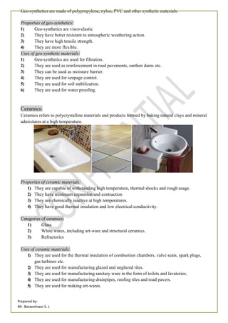 Prepared by-
Mr. Basweshwar S. J.
Geo-synthetics are made of polypropylene, nylon, PVC and other synthetic materials.
Properties of geo-synthetics:
1) Geo-synthetics are visco-elastic
2) They have better resistant to atmospheric weathering action.
3) They have high tensile strength.
4) They are more flexible.
Uses of geo-synthetic materials:
1) Geo-synthetics are used for filtration.
2) They are used as reinforcement in road pavements, earthen dams etc.
3) They can be used as moisture barrier.
4) They are used for seepage control.
5) They are used for soil stabilization.
6) They are used for water proofing.
Ceramics:
Ceramics refers to polycrystalline materials and products formed by baking natural clays and mineral
admixtures at a high temperature.
Properties of ceramic materials:
1) They are capable of withstanding high temperature, thermal shocks and rough usage.
2) They have minimum expansion and contraction
3) They are chemically inactive at high temperatures.
4) They have good thermal insulation and low electrical conductivity.
Categories of ceramics:
1) Glass
2) White wares, including art-ware and structural ceramics.
3) Refractories
Uses of ceramic materials:
1) They are used for the thermal insulation of combustion chambers, valve seats, spark plugs,
gas turbines etc.
2) They are used for manufacturing glazed and unglazed tiles.
3) They are used for manufacturing sanitary ware in the form of toilets and lavatories.
4) They are used for manufacturing drainpipes, roofing tiles and road pavers.
5) They are used for making art-wares.
 