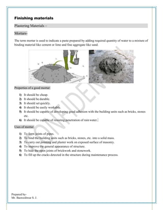 Prepared by-
Mr. Basweshwar S. J.
Finishing materials
Plastering Materials –
Mortars-
The term mortar is used to indicate a paste prepared by adding required quantity of water to a mixture of
binding material like cement or lime and fine aggregate like sand.
Properties of a good mortar:
1) It should be cheap.
2) It should be durable.
3) It should set quickly.
4) It should be easily workable.
5) It should be capable of developing good adhesion with the building units such as bricks, stones
etc.
6) It should be capable of resisting penetration of rain water.
Uses of mortar:
1) To form joints of pipes.
2) To bind the building units such as bricks, stones, etc. into a solid mass.
3) To carry out pointing and plaster work on exposed surface of masonry.
4) To improve the general appearance of structure.
5) To hide the open joints of brickwork and stonework.
6) To fill up the cracks detected in the structure during maintenance process.
 