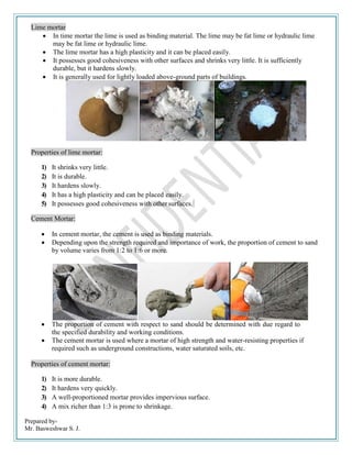 Prepared by-
Mr. Basweshwar S. J.
Lime mortar
 In time mortar the lime is used as binding material. The lime may be fat lime or hydraulic lime
may be fat lime or hydraulic lime.
 The lime mortar has a high plasticity and it can be placed easily.
 It possesses good cohesiveness with other surfaces and shrinks very little. It is sufficiently
durable, but it hardens slowly.
 It is generally used for lightly loaded above-ground parts of buildings.
Properties of lime mortar:
1) It shrinks very little.
2) It is durable.
3) It hardens slowly.
4) It has a high plasticity and can be placed easily.
5) It possesses good cohesiveness with othersurfaces.
Cement Mortar:
 In cement mortar, the cement is used as binding materials.
 Depending upon the strength required and importance of work, the proportion of cement to sand
by volume varies from 1:2 to 1:6 or more.
 The proportion of cement with respect to sand should be determined with due regard to
the specified durability and working conditions.
 The cement mortar is used where a mortar of high strength and water-resisting properties if
required such as underground constructions, water saturated soils, etc.
Properties of cement mortar:
1) It is more durable.
2) It hardens very quickly.
3) A well-proportioned mortar provides impervious surface.
4) A mix richer than 1:3 is prone to shrinkage.
 