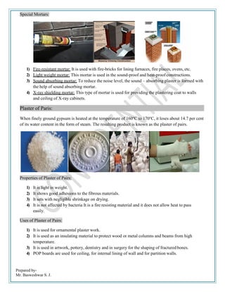 Prepared by-
Mr. Basweshwar S. J.
Special Mortars:
1) Fire-resistant mortar: It is used with fire-bricks for lining furnaces, fire places, ovens, etc.
2) Light weight mortar: This mortar is used in the sound-proof and heat-proof constructions.
3) Sound absorbing mortar: To reduce the noise level, the sound – absorbing plaster is formed with
the help of sound absorbing mortar.
4) X-ray shielding mortar: This type of mortar is used for providing the plastering coat to walls
and ceiling of X-ray cabinets.
Plaster of Paris:
When finely ground gypsum is heated at the temperature of 160o
C to 170o
C, it loses about 14.7 per cent
of its water content in the form of steam. The resulting product is known as the plaster of pairs.
Properties of Plaster of Pairs:
1) It is light in weight.
2) It shows good adhesions to the fibrous materials.
3) It sets with negligible shrinkage on drying.
4) It is not affected by bacteria It is a fire resisting material and it does not allow heat to pass
easily.
Uses of Plaster of Pairs:
1) It is used for ornamental plaster work.
2) It is used as an insulating material to protect wood or metal columns and beams from high
temperature.
3) It is used in artwork, pottery, dentistry and in surgery for the shaping of fractured bones.
4) POP boards are used for ceiling, for internal lining of wall and for partition walls.
 