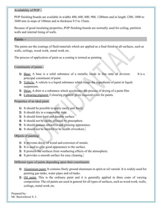Prepared by-
Mr. Basweshwar S. J.
Availability of POP –
POP finishing boards are available in widths 400, 600, 800, 900, 1200mm and in length 1200, 1800 to
3600 mm in steps of 100mm and in thickness 9.5 to 15mm.
Because of good insulating properties, POP finishing boards are normally used for ceiling, partition
walls and internal lining of walls.
Paints –
The paints are the coatings of fluid materials which are applied as a final finish to all surfaces, such as
walls, ceilings, wood work, metal work etc.
The process of application of paint as a coating is termed as painting.
Constituents of paints -
1) Base: A base is a solid substance of a metallic oxide in fine state of division. It is a
principal constituent of paint.
2) Vehicle: A vehicle is a liquid substance which keeps the ingredients of paint in liquid
suspension.
3) Drier: A drier is a substance which accelerates the process of drying of a paint film
4) Colouring pigment: Colouring pigment gives required color for paints.
Properties of an ideal paint:
1) It should be possible to apply easily and freely.
2) It should dry in a reasonable time.
3) It should form hard and durable surface.
4) It should not be easily affected by atmosphere.
5) It should possess attractive and pleasing appearance.
6) It should not be harmful to be health ofworkers.
Objects of painting:
1) It prevents decay of wood and corrosion of metals.
2) It is used to give good appearance to the surface.
3) It protects the surfaces from weathering effects of the atmosphere.
4) It provides a smooth surface for easy cleaning.
Different types of paints depending upon their constituents:
1) Aluminium paint: It contains finely ground aluminum in spirit or oil varnish. It is widely used for
painting gas tanks, water pipes and oil tanks.
2) Oil paint: This is the ordinary paint and it is generally applied in three coats of varying
composition. The oil paints are used in general for all types of surfaces, such as wood work, walls,
ceilings, metal work etc.
 