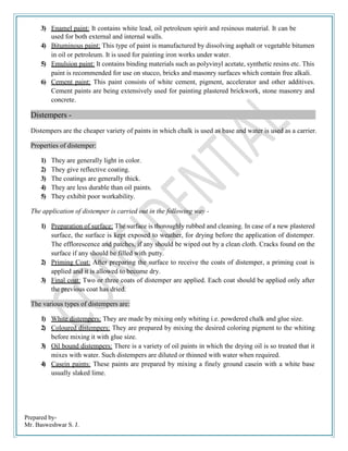 Prepared by-
Mr. Basweshwar S. J.
3) Enamel paint: It contains white lead, oil petroleum spirit and resinous material. It can be
used for both external and internal walls.
4) Bituminous paint: This type of paint is manufactured by dissolving asphalt or vegetable bitumen
in oil or petroleum. It is used for painting iron works under water.
5) Emulsion paint: It contains binding materials such as polyvinyl acetate, synthetic resins etc. This
paint is recommended for use on stucco, bricks and masonry surfaces which contain free alkali.
6) Cement paint: This paint consists of white cement, pigment, accelerator and other additives.
Cement paints are being extensively used for painting plastered brickwork, stone masonry and
concrete.
Distempers -
Distempers are the cheaper variety of paints in which chalk is used as base and water is used as a carrier.
Properties of distemper:
1) They are generally light in color.
2) They give reflective coating.
3) The coatings are generally thick.
4) They are less durable than oil paints.
5) They exhibit poor workability.
The application of distemper is carried out in the following way -
1) Preparation of surface: The surface is thoroughly rubbed and cleaning. In case of a new plastered
surface, the surface is kept exposed to weather, for drying before the application of distemper.
The efflorescence and patches, if any should be wiped out by a clean cloth. Cracks found on the
surface if any should be filled with putty.
2) Priming Coat: After preparing the surface to receive the coats of distemper, a priming coat is
applied and it is allowed to become dry.
3) Final coat: Two or three coats of distemper are applied. Each coat should be applied only after
the previous coat has dried.
The various types of distempers are:
1) White distempers: They are made by mixing only whiting i.e. powdered chalk and glue size.
2) Coloured distempers: They are prepared by mixing the desired coloring pigment to the whiting
before mixing it with glue size.
3) Oil bound distempers: There is a variety of oil paints in which the drying oil is so treated that it
mixes with water. Such distempers are diluted or thinned with water when required.
4) Casein paints: These paints are prepared by mixing a finely ground casein with a white base
usually slaked lime.
 