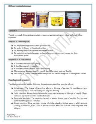 Prepared by-
Mr. Basweshwar S. J.
Different brands of distemper:
Varnishes -
Varnish is a nearly homogeneous solution of resins or resinous substances either in alcohol, oil or
turpentine.
Purposes of varnishing coat:
1) To brighten the appearance of the grain in wood.
2) To render brilliancy to the painted surface.
3) To protect painted surface from atmospheric action.
4) To protect the unpainted wooden surfaces of doors, windows, roof trusses, etc. from
atmospheric action.
Properties of an ideal varnish:
1) It should render the surface glossy.
2) It should dry rapidly or quickly.
3) It should not shrink or show cracks after drying.
4) The protecting film developed by varnish should be tough, hard and durable.
5) The colour of varnish should not fade away when the surface is exposed to atmospheric actions.
Classification of varnishes –
Varnishes are classified into the following four categories depending upon thesolvent:
1) Oil varnishes: The linseed oil is used as solvent in this type of varnish. Oil varnishes are very
suitable for exposed work which requires frequent cleaning.
2) Spirit varnishes: The methylated spirits of wine are used as solvent in this type of varnish. These
varnishes are mostly used for wooden furniture.
3) Turpentine varnishes: The turpentine is used as solvent in this type of varnish. They are not
durable and tough as oil varnishes.
4) Water varnishes: These varnishes consist of shellac dissolved in hot water to which enough
quantity of ammonia, borax, soda or potash is added. These are used for varnishing maps and
pictures.
 