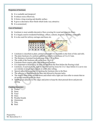 Prepared by-
Mr. Basweshwar S. J.
Properties of linoleum:
1) It is washable and dustproof.
2) It reduces noise effectively.
3) It forms a long-wearing and durable surface.
4) It gives a decorative floor finish which looks very attractive
5) It is economical.
Uses of linoleum –
1) Linoleum is most suitable decorative floor covering for wood and concrete floors
2) It is largely used in residential buildings, offices, schools, hospitals, libraries, restaurants
3) It is also used for railway carriages and buses etc.
 Linoleum is classified as plain, printed and inlaid. It is available in the form of tiles and rolls.
 The plain linoleum of a uniform colour is available in thickness of 2 to 4.5 mm.
 The thickness of printed linoleum range from 1.25 to 2mm.
 The width of the linoleum roll varies from 2 to 4 m.
 Linoleum floors require a dry and damp-proof surface.
 It is important to brush away all dust and dirt from the floor before the flooring is laid.
 Linoleum, if used as sheets, must be unrolled and lay loose for 2 to 3 days before it is cut to size
as it shrinks in length and expends in width after rolling.
 Special adhesive is required for sticking the linoleum tiles to the floor.
 The adhesive is brushed over the base and allowed to become tacky.
 The sheet is then firmly pressed down and rolled with a light cast iron roller to ensure that no
air pocket remains under the sheet.
 Sandbags are placed over the edges and joints to keep the sheet pressed down and prevent
curling.
Cladding Materials –
1) Timber
2) Stone
3) Vinyl
4) Glass
5) Weather boards
6) Aluminium
7) Tiles
8) Steel
 