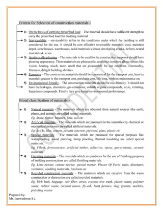 Prepared by-
Mr. Basweshwar S.J.
Criteria for Selection of construction materials –
1) On the basis of carrying prescribed load – The material should have sufficient strength to
carry the prescribed load for building material
2) Serviceability – serviceability refers to the conditions under which the building is still
considered for the use. It should be cost effective serviceable materials used, maintain
depot, store houses, warehouses, solid materials without developing cracks, defects, tested
materials & so on
3) Aesthetically pleasing – The materials to be used for the construction purposes should have
pleasing appearance. These materials are pleasurable, aesthetics involves all our senses like
vision, hearing, touch, taste, smell that are pleasurable for our emotions, commodity,
firmness, delight building abilities
4) Economy – The construction materials should be economical for the transport cost, heavier
materials greater is the transport cost, purchase cost, life long, without maintenance etc
5) Environmental friendly – The construction materials should be eco-friendly. It should not
have the leakages, chemicals, gas emissions, volatile organic compounds, toxic, irritating,
hazardous compounds. Finally they give better environmental performance.
Broad classification of materials –
1) Natural materials - The materials which are obtained from natural sources like earth,
plants, and animals are called natural materials.
Eg. Stone, timber, bitumen, lime, soil etc
2) Artificial materials – The materials which are produced in the industries by chemical or
mechanical processes are called artificial materials.
Eg. Bricks, tiles, cement, precast concrete, plywood, glass, plastic etc
3) Special materials – The materials which are produced for special purposes like
waterproofing, sound proofing, damp proofing, thermal insulating are called special
materials.
Eg. Fibers, ferroconcrete, artificial timber, adhesives, epoxy, geo-synthetic, ceramic
materials
4) Finishing materials – The materials which are produces for the use of finishing purposes
of building constructions are called finishing materials.
Eg. Lime mortar, cement mortar, special mortar, Plaster Of Paris, paint, distemper,
varnishes, cladding materials, linoleum etc
5) Recycled construction materials – The materials which are recycled from the waste
construction or destruction are called recycled materials.
Eg. Rich husk, baggage, coir fiber, straw, coconut tree trunk, plastic waste, polymer
waste, rubber waste, coconut leaves, fly-ash, blast furnace, slag, granite, marbles,
polishing wastes
 