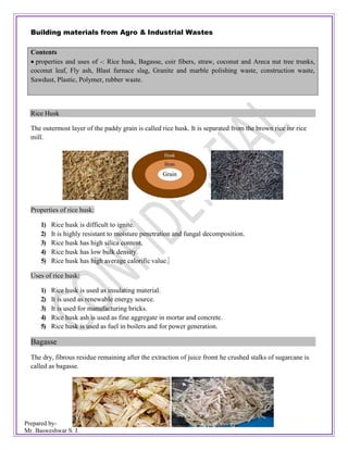 Prepared by-
Mr. Basweshwar S. J.
Building materials from Agro & Industrial Wastes
Rice Husk
The outermost layer of the paddy grain is called rice husk. It is separated from the brown rice inr rice
mill.
Properties of rice husk:
1) Rice husk is difficult to ignite.
2) It is highly resistant to moisture penetration and fungal decomposition.
3) Rice husk has high silica content.
4) Rice husk has low bulk density.
5) Rice husk has high average calorific value.
Uses of rice husk:
1) Rice husk is used as insulating material.
2) It is used as renewable energy source.
3) It is used for manufacturing bricks.
4) Rice husk ash is used as fine aggregate in mortar and concrete.
5) Rice husk is used as fuel in boilers and for power generation.
Bagasse
The dry, fibrous residue remaining after the extraction of juice fromt he crushed stalks of sugarcane is
called as bagasse.
Contents
 properties and uses of -: Rice husk, Bagasse, coir fibers, straw, coconut and Areca nut tree trunks,
coconut leaf, Fly ash, Blast furnace slag, Granite and marble polishing waste, construction waste,
Sawdust, Plastic, Polymer, rubber waste.
 