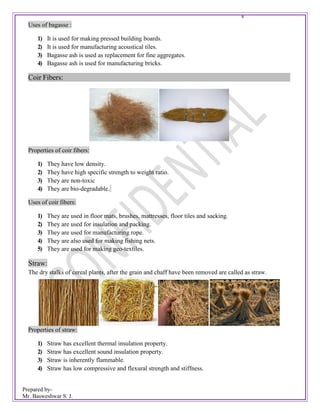 Prepared by-
Mr. Basweshwar S. J.
s
Uses of bagasse :
1) It is used for making pressed building boards.
2) It is used for manufacturing acoustical tiles.
3) Bagasse ash is used as replacement for fine aggregates.
4) Bagasse ash is used for manufacturing bricks.
Coir Fibers:
Properties of coir fibers:
1) They have low density.
2) They have high specific strength to weight ratio.
3) They are non-toxic
4) They are bio-degradable.
Uses of coir fibers:
1) They are used in floor mats, brushes, mattresses, floor tiles and sacking.
2) They are used for insulation and packing.
3) They are used for manufacturing rope.
4) They are also used for making fishing nets.
5) They are used for making geo-textiles.
Straw:
The dry stalks of cereal plants, after the grain and chaff have been removed are called as straw.
Properties of straw:
1) Straw has excellent thermal insulation property.
2) Straw has excellent sound insulation property.
3) Straw is inherently flammable.
4) Straw has low compressive and flexural strength and stiffness.
 