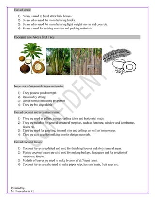Prepared by-
Mr. Basweshwar S. J.
Uses of straw:
1) Straw is used to build straw bale houses.
2) Straw ash is used for manufacturing bricks.
3) Straw ash is used for manufacturing light weight mortar and concrete.
4) Straw is used for making mattress and packing materials.
Coconut and Areca Nut Tree
Properties of coconut & areca nut trunks:
1) They possess good strength
2) Reasonably strong
3) Good thermal insulating properties
4) They are bio degradable
Uses of coconut and areca tree trunks:
1) They are used as pillars, trusses, ceiling joists and horizontal studs.
2) They are suitable for general structural purposes, such as furniture, window and doorframes,
floors etc.
3) They are used for paneling, internal trim and ceilings as well as home-wares.
4) They are also used for making interior design materials.
Uses of coconut leaves:
1) Coconut leaves are plaited and used for thatching houses and sheds in rural areas.
2) Plaited coconut leaves are also used for making baskets, headgears and for erection of
temporary fences.
3) Midribs of leaves are used to make brooms of different types.
4) Coconut leaves are also used to make paper pulp, hats and mats, fruit trays etc.
 