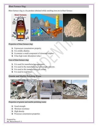 Prepared by-
Mr. Basweshwar S. J.
Blast Furnace Slag:
Blast furnace slag is a by-product obtained while smelting iron ore in blast furnace.
Properties of blast furnace slag:
1) It possesses cementations property.
2) It is mildly alkaline.
3) It contains a small component of elemental sulphur.
4) It has high water absorption value.
Uses of blast furnace slag:
1) It is used for manufacturing aggregates.
2) It is used in the manufacturing light weight concrete.
3) It is used in the manufacturing of cement.
4) It is used in road bases.
Granite and Marble Polishing Waste
Properties of granite and marble polishing waste:
1) Good strength
2) Moisture resistance
3) High density
4) Possesses cementation properties
 