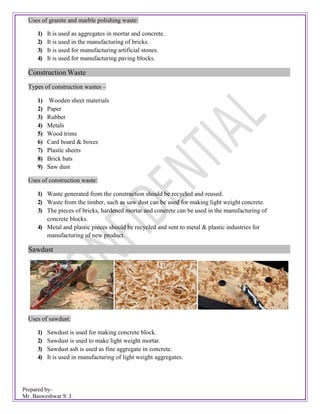 Prepared by-
Mr. Basweshwar S. J.
Uses of granite and marble polishing waste:
1) It is used as aggregates in mortar and concrete.
2) It is used in the manufacturing of bricks.
3) It is used for manufacturing artificial stones.
4) It is used for manufacturing paving blocks.
Construction Waste
Types of construction wastes –
1) Wooden sheet materials
2) Paper
3) Rubber
4) Metals
5) Wood trims
6) Card board & boxes
7) Plastic sheets
8) Brick bats
9) Saw dust
Uses of construction waste:
1) Waste generated from the construction should be recycled and reused.
2) Waste from the timber, such as saw dust can be used for making light weight concrete.
3) The pieces of bricks, hardened mortar and concrete can be used in the manufacturing of
concrete blocks.
4) Metal and plastic pieces should be recycled and sent to metal & plastic industries for
manufacturing of new product.
Sawdust
Uses of sawdust:
1) Sawdust is used for making concrete block.
2) Sawdust is used to make light weight mortar.
3) Sawdust ash is used as fine aggregate in concrete.
4) It is used in manufacturing of light weight aggregates.
 