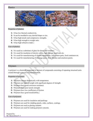 Prepared by-
Mr. Basweshwar S. J.
Plastics
Properties of plastics:
1) It has low thermal conductivity.
2) It can be moulded to any desired shape or size.
3) It has high tensile and compressive strengths.
4) It has high strength to weight ratio.
5) It has high refractive index.
Uses of plastics:
1) It is used as a substitute of glass for doors and windows.
2) It is used for insulation of electric cables, light fittings, hand rails etc.
3) It is used for manufacturing of electric equipments, refrigerator parts, food containers etc.
4) It is used for manufacturing of drainage pipes, floor finishes and emulsion paints.
Polymers
A polymer is a chemical compound or mixture of compounds consisting of repeating structural units
created through a process of polymerization.
Properties of polymer:
1) Polymers change dramatically with temperature.
2) Polymers are light in weight with significant degrees of strength.
3) Polymers have good corrosion resistance.
4) Polymers have poor tensile strength.
5) Polymers have low coefficient of friction.
6) Polymers have good mould ability.
Uses of polymers:
1) Polymers are used for insulation and packings
2) Polymers are used for cladding panels, sinks, surfaces, coatings.
3) Polymers are used as glazing sealants.
4) Polymers are used for making polymer concrete.
 