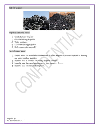Prepared by-
Mr. Basweshwar S. J.
Rubber Wastes
Properties of rubber waste:
1) Good elasticity property
2) Good insulating properties
3) Water resistance
4) Excellent sealing properties
5) High compressive strength
Uses of rubber waste:
1) Rubber waste can be used in cement mortar to make polymer mortar and improve its bonding
and water proofing qualities.
2) It can be used in concrete for making polymer concrete.
3) It can be used for manufacturing rubber tiles for rubber floors.
4) It can be used for manufacturing tyres.
 