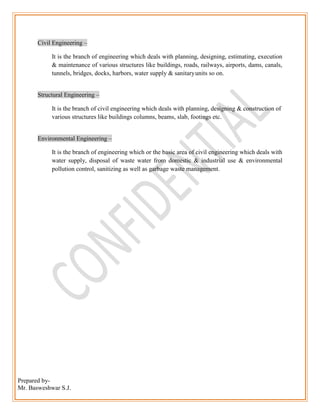 Prepared by-
Mr. Basweshwar S.J.
Civil Engineering –
It is the branch of engineering which deals with planning, designing, estimating, execution
& maintenance of various structures like buildings, roads, railways, airports, dams, canals,
tunnels, bridges, docks, harbors, water supply & sanitaryunits so on.
Structural Engineering –
It is the branch of civil engineering which deals with planning, designing & construction of
various structures like buildings columns, beams, slab, footings etc.
Environmental Engineering –
It is the branch of engineering which or the basic area of civil engineering which deals with
water supply, disposal of waste water from domestic & industrial use & environmental
pollution control, sanitizing as well as garbage waste management.
 