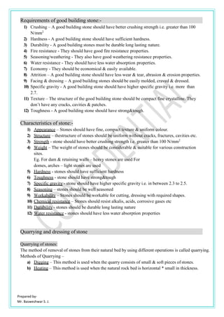 Prepared by-
Mr. Basweshwar S. J.
Requirements of good building stone:-
1) Crushing – A good building stone should have better crushing strength i.e. greater than 100
N/mm2
2) Hardness - A good building stone should have sufficient hardness.
3) Durability - A good building stones must be durable long lasting nature.
4) Fire resistance - They should have good fire resistance properties.
5) Seasoning/weathering - They also have good weathering resistance properties.
6) Water resistance - They should have less water absorption properties.
7) Economy - They should be economical & easily available.
8) Attrition – A good building stone should have less wear & tear, abrasion & erosion properties.
9) Facing & dressing – A good building stones should be easily molded, craved & dressed.
10) Specific gravity - A good building stone should have higher specific gravity i.e. more than
2.7.
11) Texture – The structure of the good building stone should be compact fine crystalline. They
don’t have any cracks, cavities & patches.
12) Toughness - A good building stone should have strong&tough.
Characteristics of stone:-
1) Appearance – Stones should have fine, compact texture & uniform colour.
2) Structure – thestructure of stones should be uniform without cracks, fractures, cavities etc.
3) Strength - stone should have better crushing strength i.e. greater than 100 N/mm2
4) Weight – The weight of stones should be considerable & suitable for various construction
sites.
Eg. For dam & retaining walls – heavy stones are used For
domes, arches – light stones are used
5) Hardness - stones should have sufficient hardness
6) Toughness - stone should have strong&tough
7) Specific gravity - stone should have higher specific gravity i.e. in between 2.3 to 2.5.
8) Seasoning – stones should be well seasoned
9) Workability – Stones should be workable for cutting, dressing with required shapes.
10) Chemical resistance – Stones should resist alkalis, acids, corrosive gases etc
11) Durability - stones should be durable long lasting nature
12) Water resistance - stones should have less water absorption properties
Quarrying and dressing of stone
Quarrying of stones:
The method of removal of stones from their natural bed by using different operations is called quarrying.
Methods of Quarrying –
a) Digging – This method is used when the quarry consists of small & soft pieces of stones.
b) Heating – This method is used when the natural rock bed is horizontal * small in thickness.
 