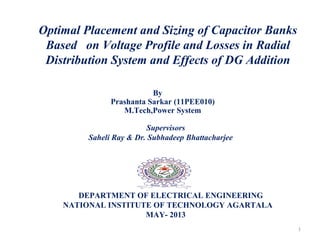 Optimal Placement and Sizing of Capacitor Banks
Based on Voltage Profile and Losses in Radial
Distribution System and Effects of DG Addition
By
Prashanta Sarkar (11PEE010)
M.Tech,Power System
Supervisors
Saheli Ray & Dr. Subhadeep Bhattacharjee
 
            
DEPARTMENT OF ELECTRICAL ENGINEERING
NATIONAL INSTITUTE OF TECHNOLOGY AGARTALA
MAY- 2013
1
 