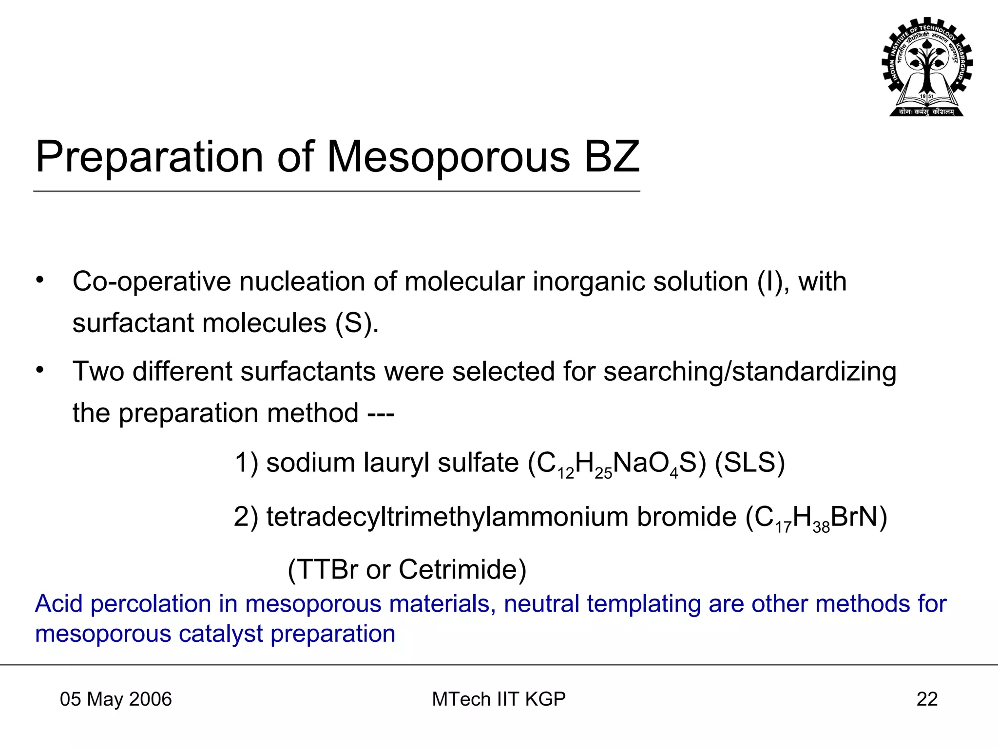 Preparation of Mesoporous BZ Co-operative nucleation of molecular inorganic solution (I), with surfactant molecules (S). Two different surfactants were selected for searching/standardizing the preparation method --- 1) sodium lauryl sulfate (C 12 H 25 NaO 4 S) (SLS) 2) tetradecyltrimethylammonium bromide (C 17 H 38 BrN) (TTBr or Cetrimide) Acid percolation in mesoporous materials, neutral templating are other methods for mesoporous catalyst preparation 