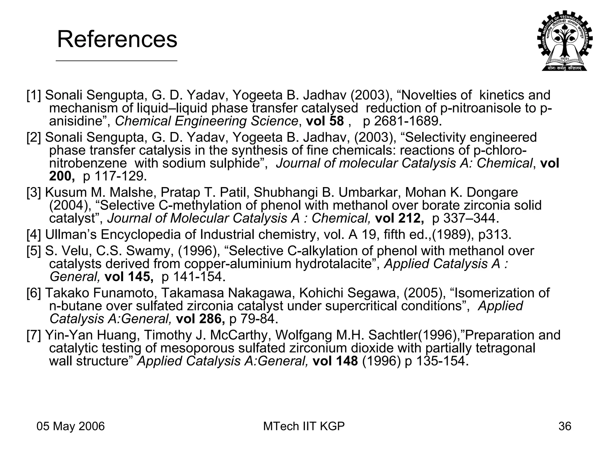 [1] Sonali Sengupta, G. D. Yadav, Yogeeta B. Jadhav (2003), “Novelties of  kinetics and mechanism of liquid–liquid phase transfer catalysed  reduction of p-nitroanisole to p-anisidine”,  Chemical Engineering Science ,  vol 58  ,  p 2681-1689. [2] Sonali Sengupta, G. D. Yadav, Yogeeta B. Jadhav, (2003), “Selectivity engineered phase transfer catalysis in the synthesis of fine chemicals: reactions of p-chloro- nitrobenzene  with sodium sulphide”,  Journal of molecular Catalysis A: Chemical ,  vol 200,  p 117-129.  [3] Kusum M. Malshe, Pratap T. Patil, Shubhangi B. Umbarkar, Mohan K. Dongare (2004), “Selective C-methylation of phenol with methanol over borate zirconia solid catalyst”,  Journal of Molecular Catalysis A : Chemical,   vol 212,  p 337–344.  [4] Ullman’s Encyclopedia of Industrial chemistry, vol. A 19, fifth ed.,(1989), p313. [5] S. Velu, C.S. Swamy, (1996), “Selective C-alkylation of phenol with methanol over catalysts derived from copper-aluminium hydrotalacite”,  Applied Catalysis A : General,   vol 145,  p 141-154. [6] Takako Funamoto, Takamasa Nakagawa, Kohichi Segawa, (2005), “Isomerization of n-butane over sulfated zirconia catalyst under supercritical conditions”,  Applied Catalysis A:General,   vol 286,  p 79-84.  [7] Yin-Yan Huang, Timothy J. McCarthy, Wolfgang M.H. Sachtler(1996),”Preparation and catalytic testing of mesoporous sulfated zirconium dioxide with partially tetragonal wall structure”  Applied Catalysis A:General,  vol 148  (1996) p 135-154.  References 