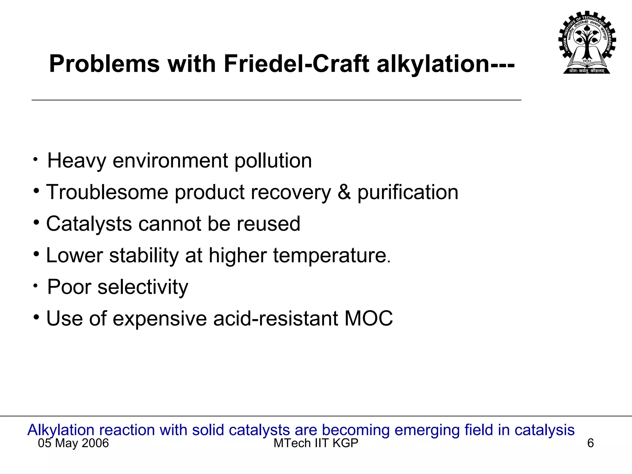 Heavy environment pollution Troublesome product recovery & purification Catalysts cannot be reused Lower stability at higher temperature . Poor selectivity Use of expensive acid-resistant MOC Alkylation reaction with solid catalysts are becoming emerging field in catalysis Problems with Friedel-Craft alkylation--- 