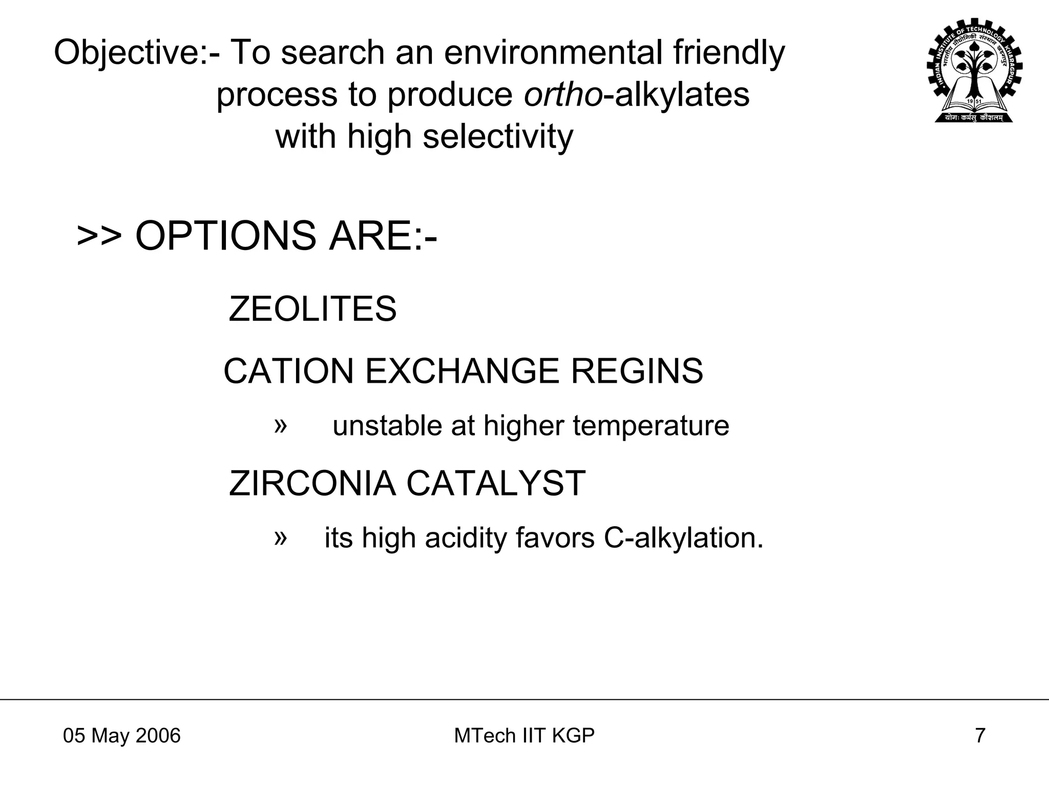 Objective:- To search an environmental friendly   process to produce  ortho -alkylates   with high selectivity >> OPTIONS ARE:- ZEOLITES CATION EXCHANGE REGINS unstable at higher temperature ZIRCONIA CATALYST its high acidity favors C-alkylation. 