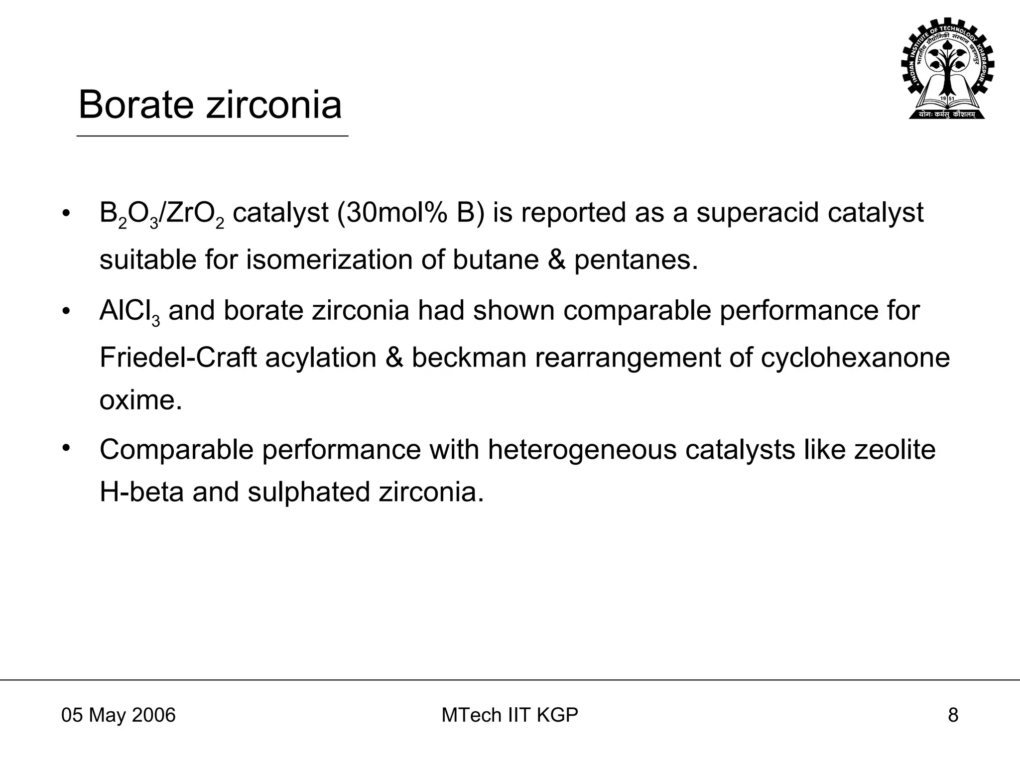 Borate zirconia B 2 O 3 /ZrO 2  catalyst (30mol% B) is reported as a superacid catalyst suitable for isomerization of butane & pentanes. AlCl 3  and borate zirconia had shown comparable performance for Friedel-Craft acylation & beckman rearrangement of cyclohexanone oxime. Comparable performance with heterogeneous catalysts like zeolite H-beta and sulphated zirconia. 