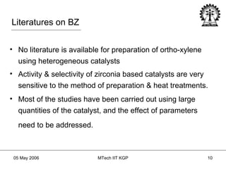 Literatures on BZ No literature is available for preparation of ortho-xylene using heterogeneous catalysts Activity & selectivity of zirconia based catalysts are very sensitive to the method of preparation & heat treatments. Most of the studies have been carried out using large quantities of the catalyst, and the effect of parameters need to be addressed.   